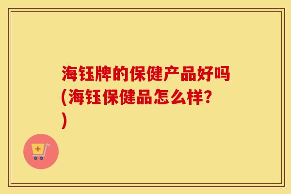 海钰牌的保健产品好吗(海钰保健品怎么样？)