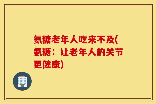 氨糖老年人吃来不及(氨糖：让老年人的关节更健康)