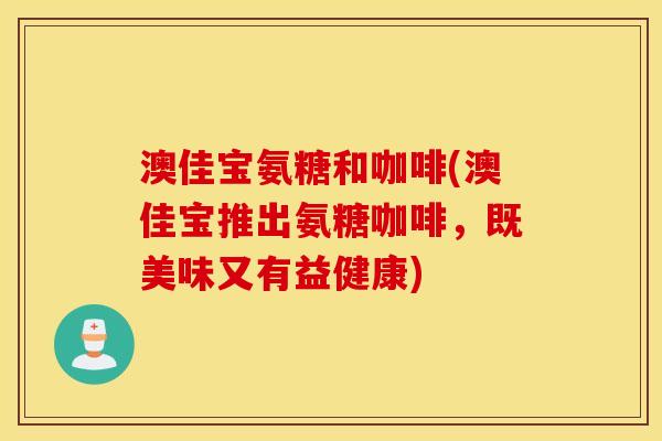 澳佳宝氨糖和咖啡(澳佳宝推出氨糖咖啡,既美味又有益健康) 澳佳宝氨糖和咖啡(澳佳宝推出氨糖咖啡,既美味又有益健康)