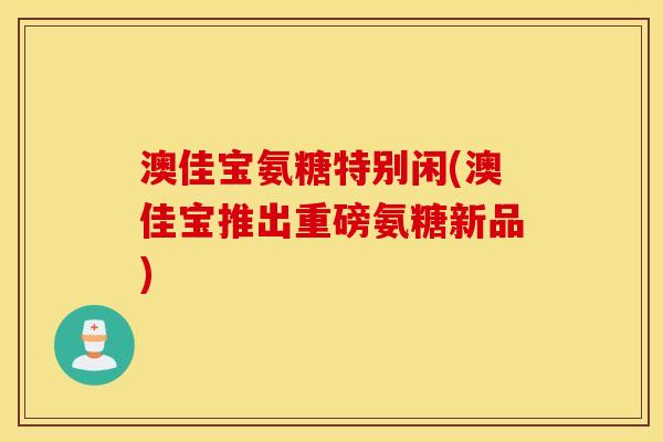 澳佳宝氨糖特别闲(澳佳宝推出重磅氨糖新品) 澳佳宝氨糖特别闲(澳佳宝推出重磅氨糖新品)