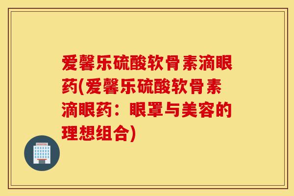 爱馨乐硫酸软骨素滴眼药(爱馨乐硫酸软骨素滴眼药:眼罩与美容的理想组合) 爱馨乐硫酸软骨素滴眼药(爱馨乐硫酸软骨素滴眼药:眼罩与美容的理想组合)