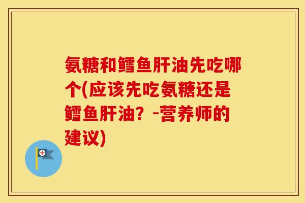 氨糖和鳕鱼油先吃哪个(应该先吃氨糖还是鳕鱼油?-营养师的建议) 氨糖和鳕鱼油先吃哪个(应该先吃氨糖还是鳕鱼油?-营养师的建议)