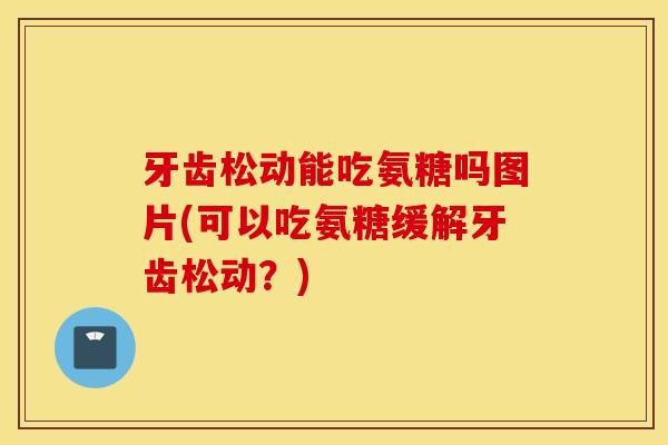 牙齿松动能吃氨糖吗图片(可以吃氨糖缓解牙齿松动?) 牙齿松动能吃氨糖吗图片(可以吃氨糖缓解牙齿松动?)