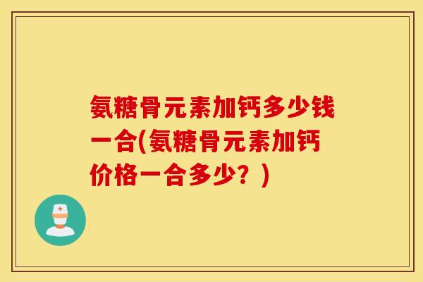 氨糖骨元素加钙多少钱一合(氨糖骨元素加钙价格一合多少?) 氨糖骨元素加钙多少钱一合(氨糖骨元素加钙价格一合多少?)