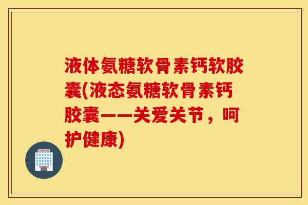 液体氨糖软骨素钙软胶囊(液态氨糖软骨素钙胶囊——关爱关节,呵护健康) 液体氨糖软骨素钙软胶囊(液态氨糖软骨素钙胶囊——关爱关节,呵护健康)