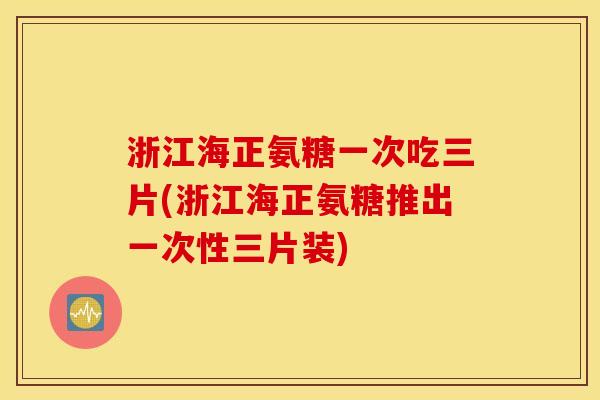 浙江海正氨糖一次吃三片(浙江海正氨糖推出一次性三片装) 浙江海正氨糖一次吃三片(浙江海正氨糖推出一次性三片装)