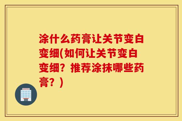 涂什么药膏让关节变白变细(如何让关节变白变细？推荐涂抹哪些药膏？)