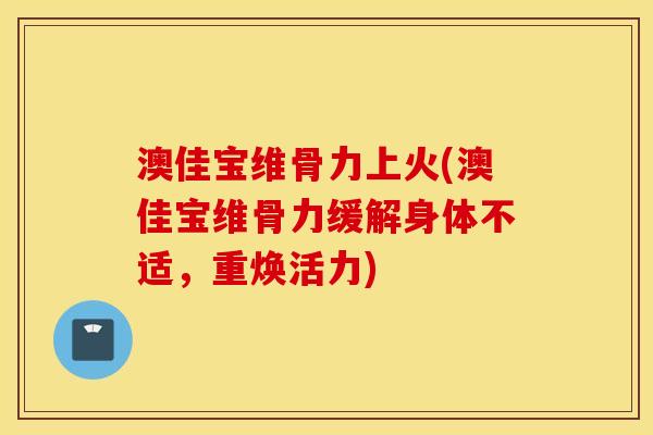 澳佳宝维骨力上火(澳佳宝维骨力缓解身体不适,重焕活力) 澳佳宝维骨力上火(澳佳宝维骨力缓解身体不适,重焕活力)