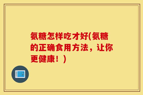 氨糖怎样吃才好(氨糖的正确食用方法,让你更健康!) 氨糖怎样吃才好(氨糖的正确食用方法,让你更健康!)