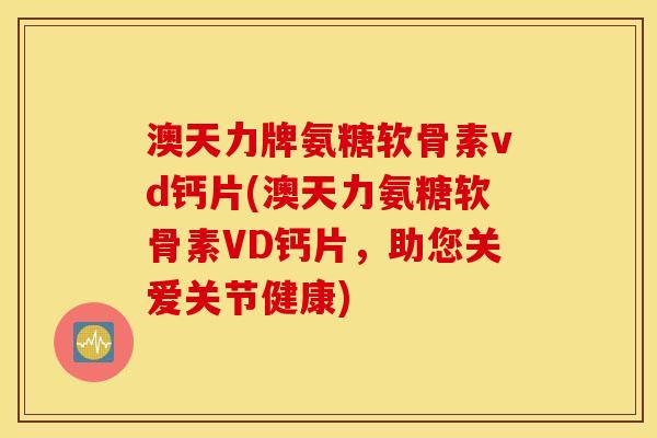 澳天力牌氨糖软骨素vd钙片(澳天力氨糖软骨素VD钙片,助您关爱关节健康) 澳天力牌氨糖软骨素vd钙片(澳天力氨糖软骨素VD钙片,助您关爱关节健康)