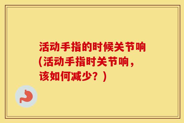 活动手指的时候关节响(活动手指时关节响,该如何减少?) 活动手指的时候关节响(活动手指时关节响,该如何减少?)