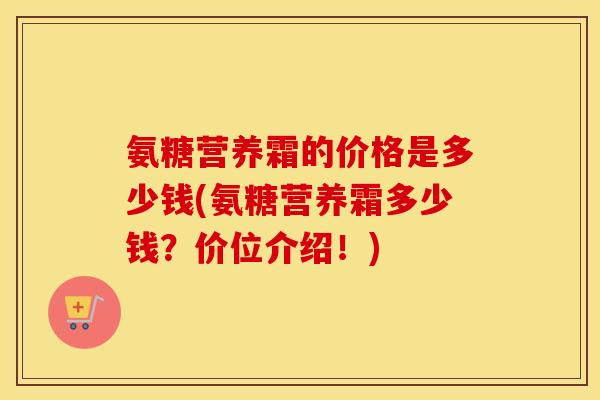 氨糖营养霜的价格是多少钱(氨糖营养霜多少钱?价位介绍!) 氨糖营养霜的价格是多少钱(氨糖营养霜多少钱?价位介绍!)