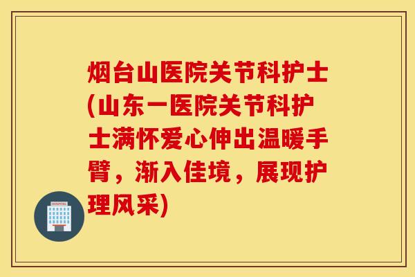 烟台山医院关节科护士(山东一医院关节科护士满怀爱心伸出温暖手臂，渐入佳境，展现护理风采)