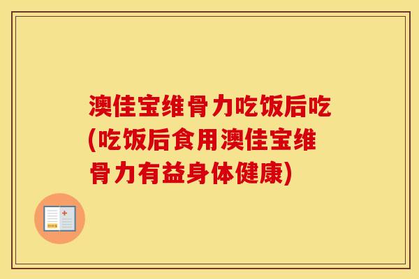 澳佳宝维骨力吃饭后吃(吃饭后食用澳佳宝维骨力有益身体健康) 澳佳宝维骨力吃饭后吃(吃饭后食用澳佳宝维骨力有益身体健康)
