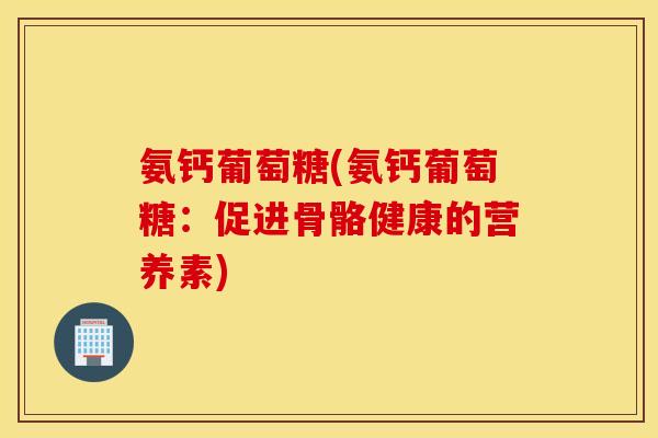 氨钙葡萄糖(氨钙葡萄糖：促进骨骼健康的营养素)
