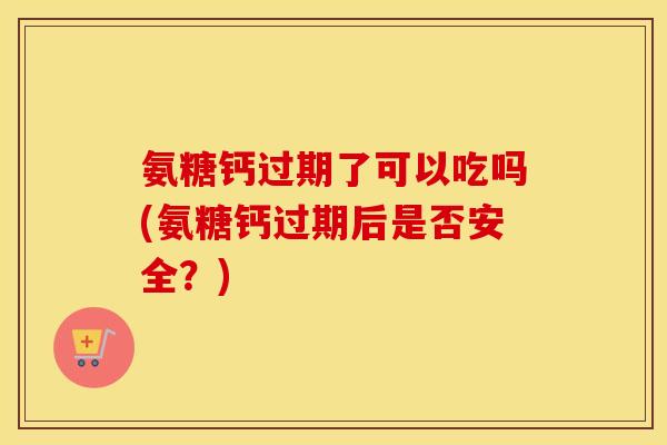 氨糖钙过期了可以吃吗(氨糖钙过期后是否安全？)