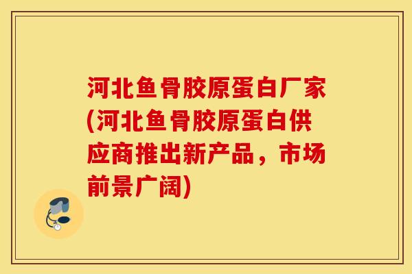 河北鱼骨胶原蛋白厂家(河北鱼骨胶原蛋白供应商推出新产品,市场前景广阔) 河北鱼骨胶原蛋白厂家(河北鱼骨胶原蛋白供应商推出新产品,市场前景广阔)