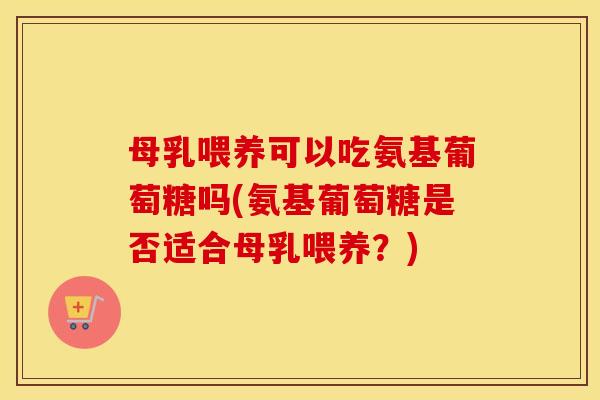母乳喂养可以吃氨基葡萄糖吗(氨基葡萄糖是否适合母乳喂养？)