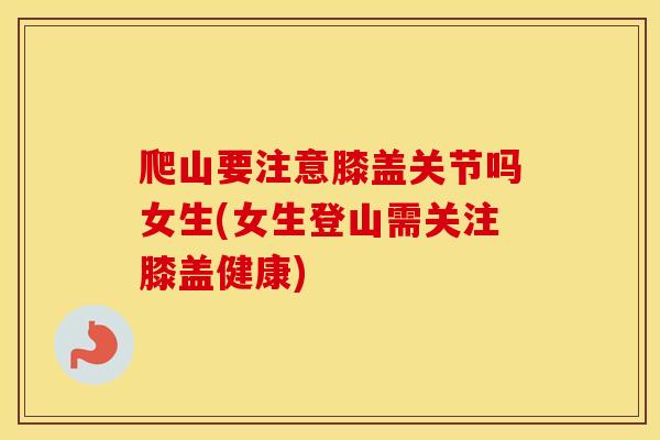 爬山要注意膝盖关节吗女生(女生登山需关注膝盖健康) 爬山要注意膝盖关节吗女生(女生登山需关注膝盖健康)