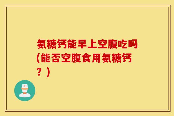 氨糖钙能早上空腹吃吗(能否空腹食用氨糖钙?) 氨糖钙能早上空腹吃吗(能否空腹食用氨糖钙?)