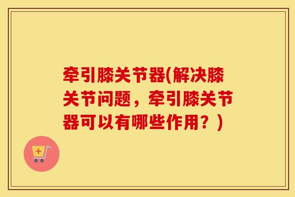 牵引膝关节器(解决膝关节问题,牵引膝关节器可以有哪些作用?) 牵引膝关节器(解决膝关节问题,牵引膝关节器可以有哪些作用?)