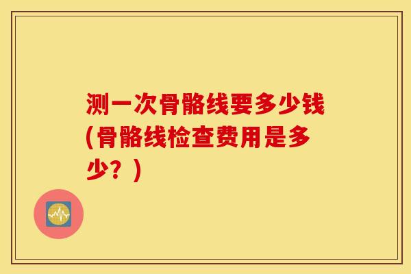 测一次骨骼线要多少钱(骨骼线检查费用是多少?) 测一次骨骼线要多少钱(骨骼线检查费用是多少?)