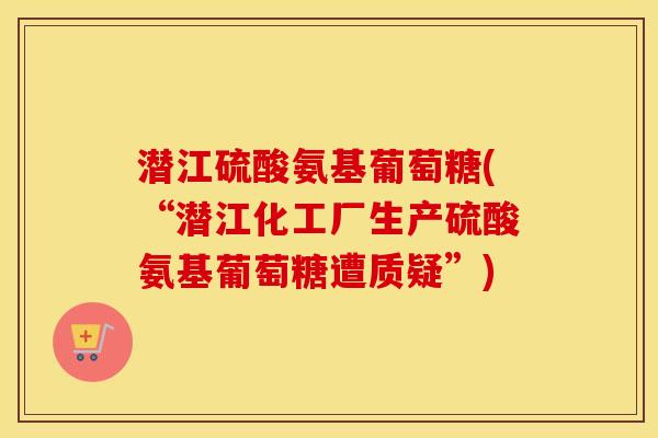 潜江硫酸氨基葡萄糖(“潜江化工厂生产硫酸氨基葡萄糖遭质疑”)