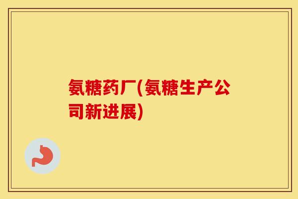 氨糖药厂(氨糖生产公司新进展) 氨糖药厂(氨糖生产公司新进展)