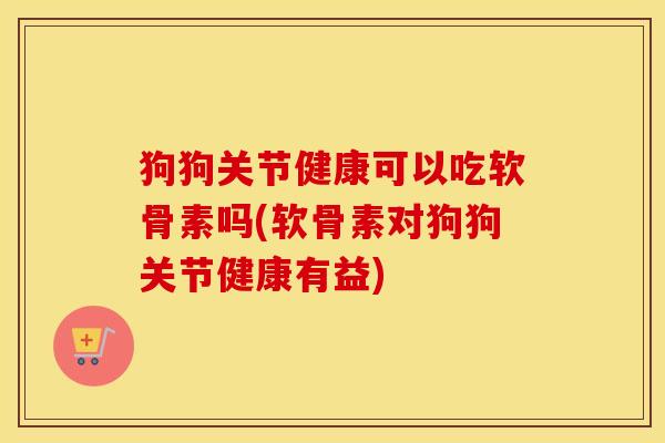 狗狗关节健康可以吃软骨素吗(软骨素对狗狗关节健康有益)