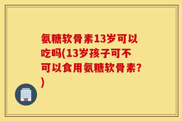 氨糖软骨素13岁可以吃吗(13岁孩子可不可以食用氨糖软骨素？)