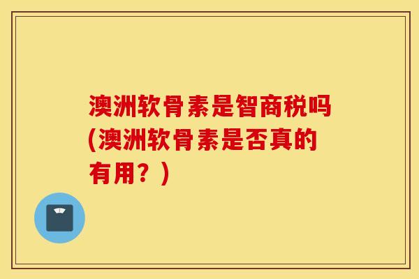 澳洲软骨素是智商税吗(澳洲软骨素是否真的有用?) 澳洲软骨素是智商税吗(澳洲软骨素是否真的有用?)