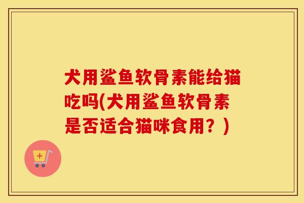 犬用鲨鱼软骨素能给猫吃吗(犬用鲨鱼软骨素是否适合猫咪食用?) 犬用鲨鱼软骨素能给猫吃吗(犬用鲨鱼软骨素是否适合猫咪食用?)