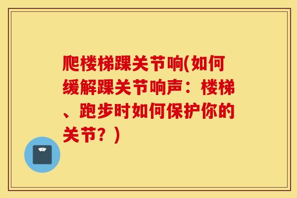 爬楼梯踝关节响(如何缓解踝关节响声:楼梯、跑步时如何保护你的关节?) 爬楼梯踝关节响(如何缓解踝关节响声:楼梯、跑步时如何保护你的关节?)