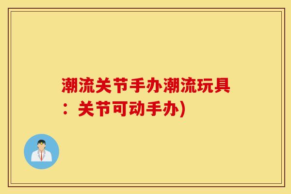 潮流关节手办潮流玩具:关节可动手办) 潮流关节手办潮流玩具:关节可动手办)