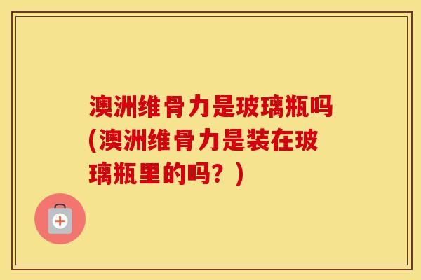 澳洲维骨力是玻璃瓶吗(澳洲维骨力是装在玻璃瓶里的吗？)
