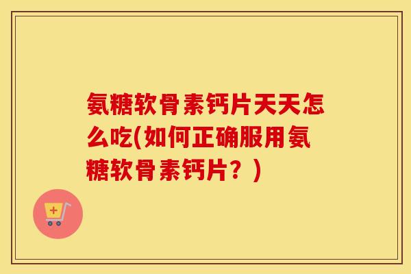 氨糖软骨素钙片天天怎么吃(如何正确服用氨糖软骨素钙片？)