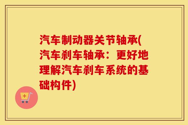 汽车制动器关节轴承(汽车刹车轴承:更好地理解汽车刹车系统的基础构件) 汽车制动器关节轴承(汽车刹车轴承:更好地理解汽车刹车系统的基础构件)