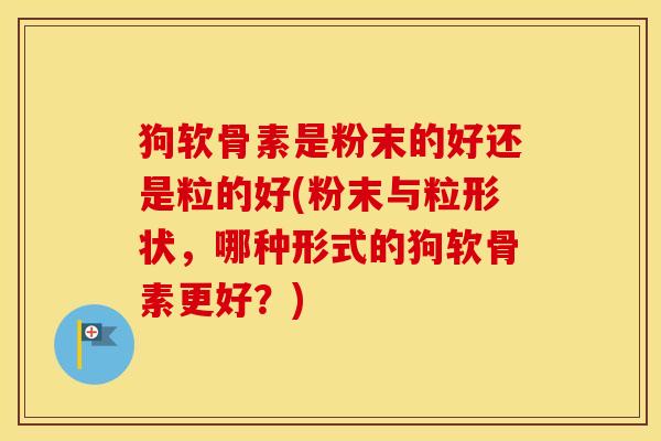 狗软骨素是粉末的好还是粒的好(粉末与粒形状，哪种形式的狗软骨素更好？)