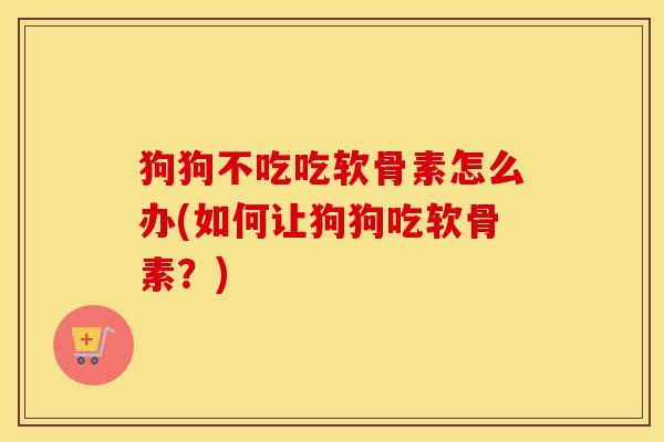 狗狗不吃吃软骨素怎么办(如何让狗狗吃软骨素？)