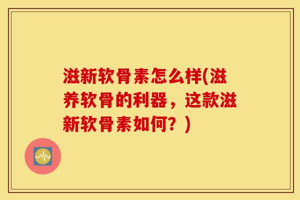 滋新软骨素怎么样(滋养软骨的利器,这款滋新软骨素如何?) 滋新软骨素怎么样(滋养软骨的利器,这款滋新软骨素如何?)