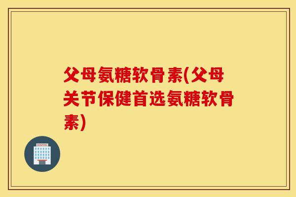 父母氨糖软骨素(父母关节保健首选氨糖软骨素)