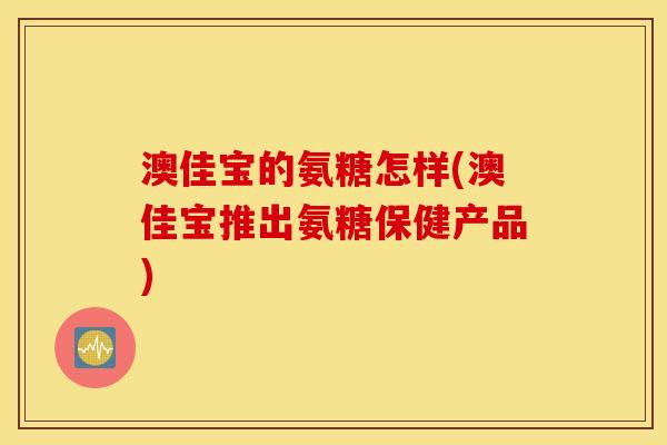 澳佳宝的氨糖怎样(澳佳宝推出氨糖保健产品) 澳佳宝的氨糖怎样(澳佳宝推出氨糖保健产品)