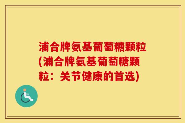浦合牌氨基葡萄糖颗粒(浦合牌氨基葡萄糖颗粒:关节健康的首选) 浦合牌氨基葡萄糖颗粒(浦合牌氨基葡萄糖颗粒:关节健康的首选)