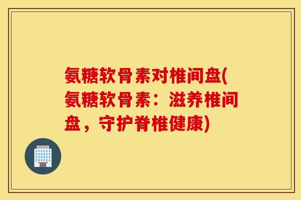 氨糖软骨素对椎间盘(氨糖软骨素：滋养椎间盘，守护脊椎健康)