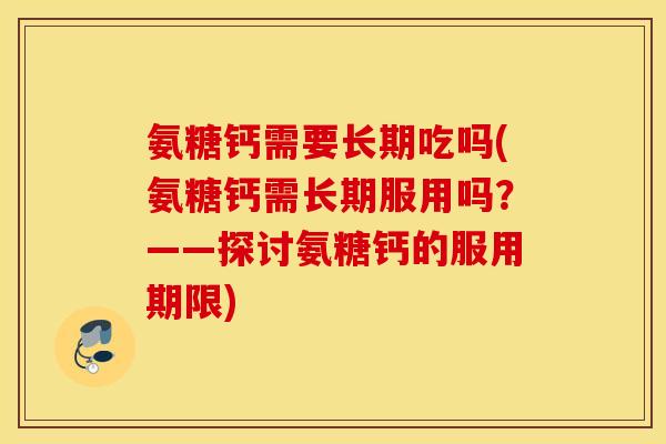 氨糖钙需要长期吃吗(氨糖钙需长期服用吗？——探讨氨糖钙的服用期限)
