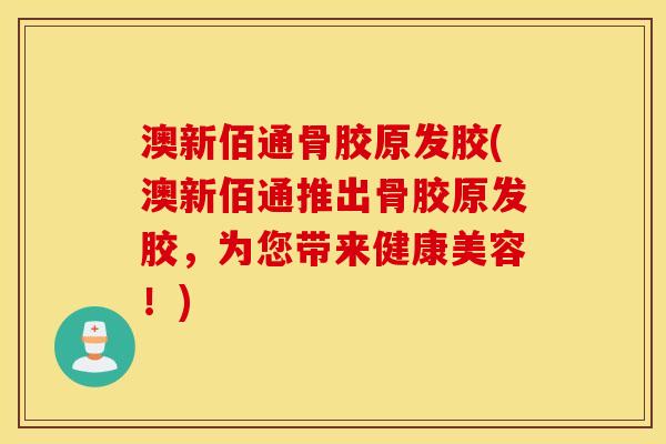 澳新佰通骨胶原发胶(澳新佰通推出骨胶原发胶,为您带来健康美容!) 澳新佰通骨胶原发胶(澳新佰通推出骨胶原发胶,为您带来健康美容!)