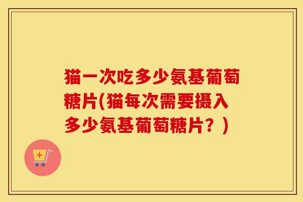 猫一次吃多少氨基葡萄糖片(猫每次需要摄入多少氨基葡萄糖片?) 猫一次吃多少氨基葡萄糖片(猫每次需要摄入多少氨基葡萄糖片?)