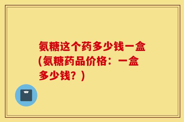氨糖这个药多少钱一盒(氨糖药品价格:一盒多少钱?) 氨糖这个药多少钱一盒(氨糖药品价格:一盒多少钱?)