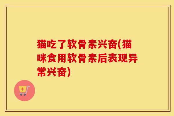 猫吃了软骨素兴奋(猫咪食用软骨素后表现异常兴奋) 猫吃了软骨素兴奋(猫咪食用软骨素后表现异常兴奋)