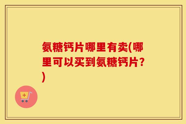 氨糖钙片哪里有卖(哪里可以买到氨糖钙片？)